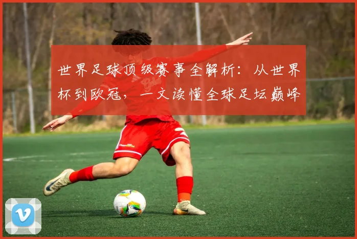 世界足球顶级赛事全解析:从世界杯到欧冠,一文读懂全球足坛巅峰舞台