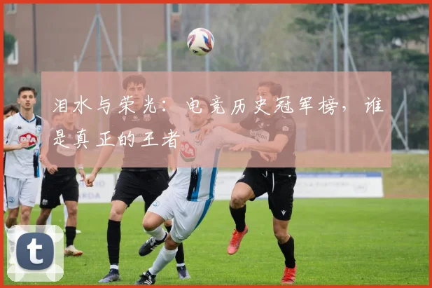 泪水与荣光:电竞历史冠军榜,谁是真正的王者